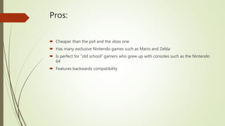 Pros:
 Cheaper than the ps4 and the xbox one
 Has many exclusive Nintendo games such as Mario and Zelda
 Is perfect for “old school” gamers who grew up with consoles such as the Nintendo
64
 Features backwards compatibility
 