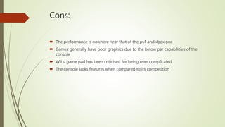 Cons:
 The performance is nowhere near that of the ps4 and xbox one
 Games generally have poor graphics due to the below par capabilities of the
console
 Wii u game pad has been criticised for being over complicated
 The console lacks features when compared to its competition
 