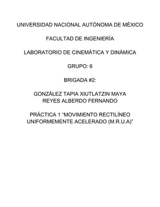 UNIVERSIDAD NACIONAL AUTÓNOMA DE MÉXICO
FACULTAD DE INGENIERÍA
LABORATORIO DE CINEMÁTICA Y DINÁMICA
GRUPO: 6
BRIGADA #2:
GONZÁLEZ TAPIA XIUTLATZIN MAYA
REYES ALBERDO FERNANDO
PRÁCTICA 1 “MOVIMIENTO RECTILÍNEO
UNIFORMEMENTE ACELERADO (M.R.U.A)”

 