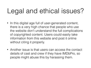 Legal and ethical issues?
• In this digital age full of user-generated content,
there is a very high chance that people who use
the website don’t understand the full complications
of copyrighted content. Users could easily take
information from this website and post it online
without citing it properly.
• Another issue is that users can access the contact
details of cast and crew if they have IMDbPro, so
people might abuse this by harassing them.
 