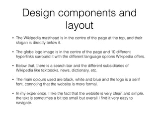 Design components and
layout
• The Wikipedia masthead is in the centre of the page at the top, and their
slogan is directly below it.
• The globe logo image is in the centre of the page and 10 different
hyperlinks surround it with the different language options Wikipedia offers.
• Below that, there is a search bar and the different subsidiaries of
Wikipedia like textbooks, news, dictionary, etc.
• The main colours used are black, white and blue and the logo is a serif
font, connoting that the website is more formal.
• In my experience, I like the fact that the website is very clean and simple,
the text is sometimes a bit too small but overall I ﬁnd it very easy to
navigate.
 