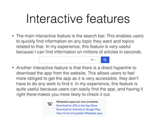 Interactive features
• The main interactive feature is the search bar. This enables users
to quickly ﬁnd information on any topic they want and topics
related to that. In my experience, this feature is very useful
because I can ﬁnd information on millions of articles in seconds.
• Another interactive feature is that there is a direct hyperlink to
download the app from the website. This allows users to feel
more obliged to get the app as it is very accessible, they don’t
have to do any work to ﬁnd it. In my experience, this feature is
quite useful because users can easily ﬁnd the app, and having it
right there makes you more likely to check it out.
 