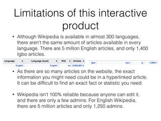 Limitations of this interactive
product
• Although Wikipedia is available in almost 300 languages,
there aren’t the same amount of articles available in every
language. There are 5 million English articles, and only 1,400
Igbo articles.
• As there are so many articles on the website, the exact
information you might need could be in a hyperlinked article.
It can be difﬁcult to ﬁnd an exact fact or statistic you need.
• Wikipedia isn’t 100% reliable because anyone can edit it,
and there are only a few admins. For English Wikipedia,
there are 5 million articles and only 1,250 admins.
 