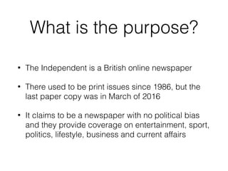 What is the purpose?
• The Independent is a British online newspaper
• There used to be print issues since 1986, but the
last paper copy was in March of 2016
• It claims to be a newspaper with no political bias
and they provide coverage on entertainment, sport,
politics, lifestyle, business and current affairs
 