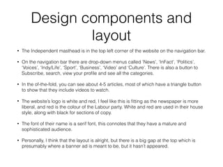 Design components and
layout
• The Independent masthead is in the top left corner of the website on the navigation bar.
• On the navigation bar there are drop-down menus called ‘News’, ‘InFact’, ‘Politics’,
‘Voices’, ‘Indy/Life’, ‘Sport’, ‘Business’, ‘Video’ and ‘Culture’. There is also a button to
Subscribe, search, view your proﬁle and see all the categories.
• In the of-the-fold, you can see about 4-5 articles, most of which have a triangle button
to show that they include videos to watch.
• The website’s logo is white and red, I feel like this is ﬁtting as the newspaper is more
liberal, and red is the colour of the Labour party. White and red are used in their house
style, along with black for sections of copy.
• The font of their name is a serif font, this connotes that they have a mature and
sophisticated audience.
• Personally, I think that the layout is alright, but there is a big gap at the top which is
presumably where a banner ad is meant to be, but it hasn’t appeared.
 
