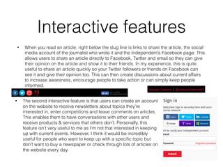 Interactive features
• When you read an article, right below the slug line is links to share the article, the social
media account of the journalist who wrote it and the Independent’s Facebook page. This
allows users to share an article directly to Facebook, Twitter and email so they can give
their opinion on the article and show it to their friends. In my experience, this is quite
useful to share an article quickly so your Twitter followers or friends on Facebook can
see it and give their opinion too. This can then create discussions about current affairs
to increase awareness, encourage people to take action or can simply keep people
informed.
• The second interactive feature is that users can create an account
on the website to receive newsletters about topics they’re
interested in, enter competitions and leave comments on articles.
This enables them to have conversations with other users and
receive products & services that others don’t. Personally, this
feature isn’t very useful to me as I’m not that interested in keeping
up with current events. However, I think it would be incredibly
useful for people who want to keep up with a speciﬁc topic but
don’t want to buy a newspaper or check through lots of articles on
the website every day.
 