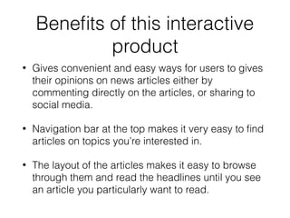 Beneﬁts of this interactive
product
• Gives convenient and easy ways for users to gives
their opinions on news articles either by
commenting directly on the articles, or sharing to
social media.
• Navigation bar at the top makes it very easy to ﬁnd
articles on topics you’re interested in.
• The layout of the articles makes it easy to browse
through them and read the headlines until you see
an article you particularly want to read.
 