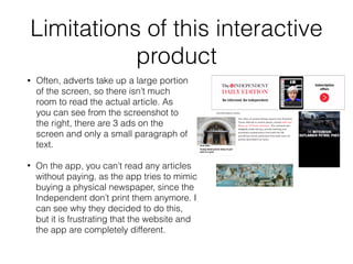 Limitations of this interactive
product
• Often, adverts take up a large portion
of the screen, so there isn’t much
room to read the actual article. As
you can see from the screenshot to
the right, there are 3 ads on the
screen and only a small paragraph of
text.
• On the app, you can’t read any articles
without paying, as the app tries to mimic
buying a physical newspaper, since the
Independent don’t print them anymore. I
can see why they decided to do this,
but it is frustrating that the website and
the app are completely different.
 