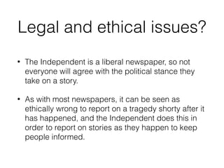 Legal and ethical issues?
• The Independent is a liberal newspaper, so not
everyone will agree with the political stance they
take on a story.
• As with most newspapers, it can be seen as
ethically wrong to report on a tragedy shorty after it
has happened, and the Independent does this in
order to report on stories as they happen to keep
people informed.
 