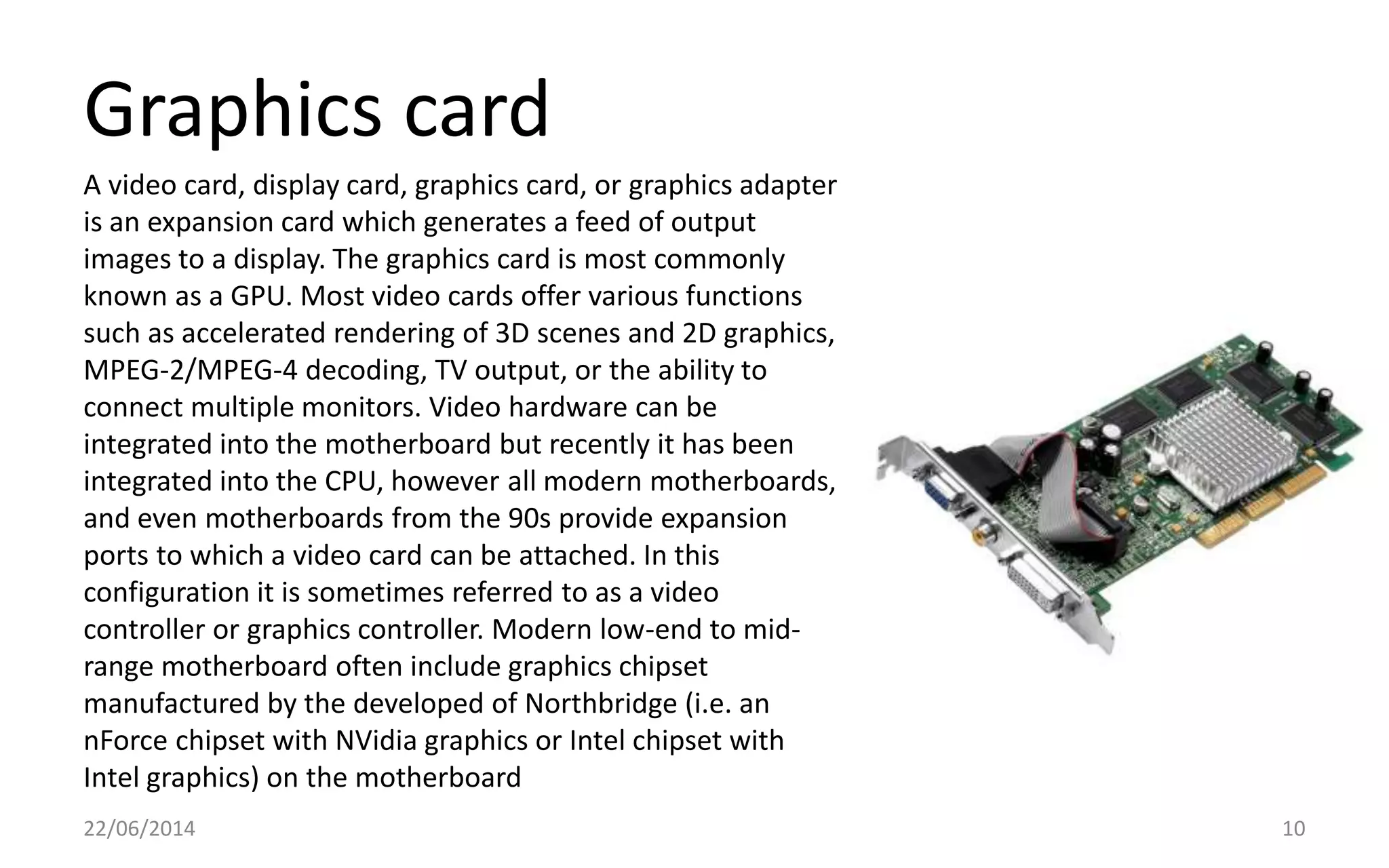 Graphics card
22/06/2014 10
A video card, display card, graphics card, or graphics adapter
is an expansion card which generates a feed of output
images to a display. The graphics card is most commonly
known as a GPU. Most video cards offer various functions
such as accelerated rendering of 3D scenes and 2D graphics,
MPEG-2/MPEG-4 decoding, TV output, or the ability to
connect multiple monitors. Video hardware can be
integrated into the motherboard but recently it has been
integrated into the CPU, however all modern motherboards,
and even motherboards from the 90s provide expansion
ports to which a video card can be attached. In this
configuration it is sometimes referred to as a video
controller or graphics controller. Modern low-end to mid-
range motherboard often include graphics chipset
manufactured by the developed of Northbridge (i.e. an
nForce chipset with NVidia graphics or Intel chipset with
Intel graphics) on the motherboard
 