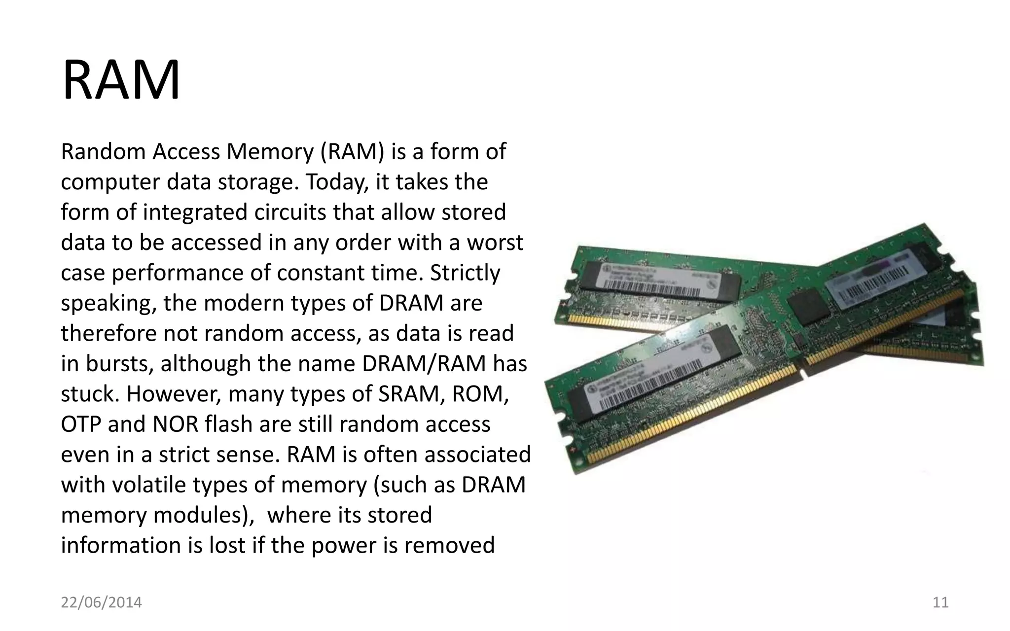 RAM
22/06/2014 11
Random Access Memory (RAM) is a form of
computer data storage. Today, it takes the
form of integrated circuits that allow stored
data to be accessed in any order with a worst
case performance of constant time. Strictly
speaking, the modern types of DRAM are
therefore not random access, as data is read
in bursts, although the name DRAM/RAM has
stuck. However, many types of SRAM, ROM,
OTP and NOR flash are still random access
even in a strict sense. RAM is often associated
with volatile types of memory (such as DRAM
memory modules), where its stored
information is lost if the power is removed
 