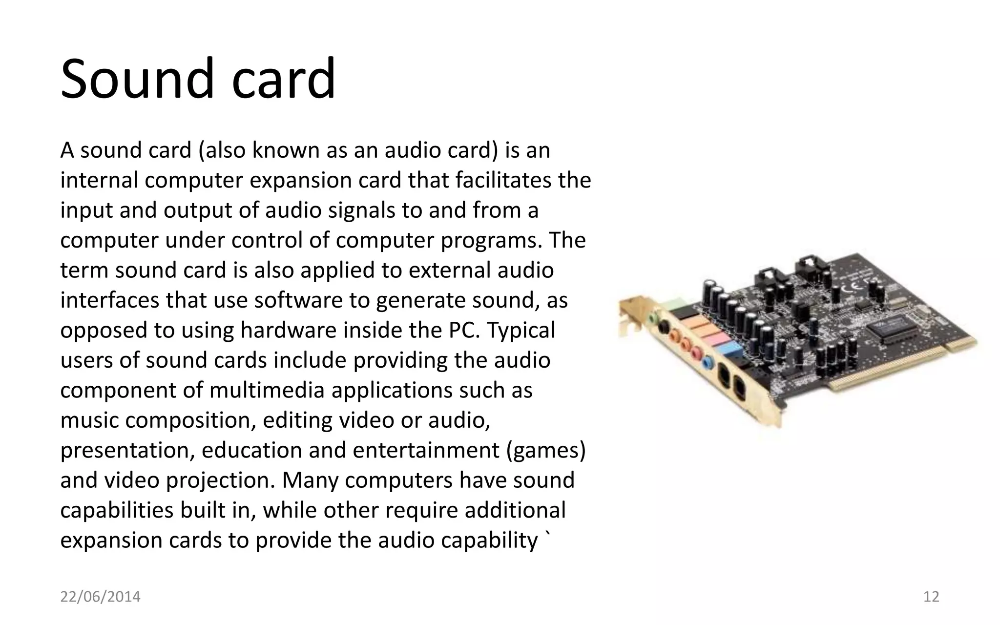 Sound card
22/06/2014 12
A sound card (also known as an audio card) is an
internal computer expansion card that facilitates the
input and output of audio signals to and from a
computer under control of computer programs. The
term sound card is also applied to external audio
interfaces that use software to generate sound, as
opposed to using hardware inside the PC. Typical
users of sound cards include providing the audio
component of multimedia applications such as
music composition, editing video or audio,
presentation, education and entertainment (games)
and video projection. Many computers have sound
capabilities built in, while other require additional
expansion cards to provide the audio capability `
 