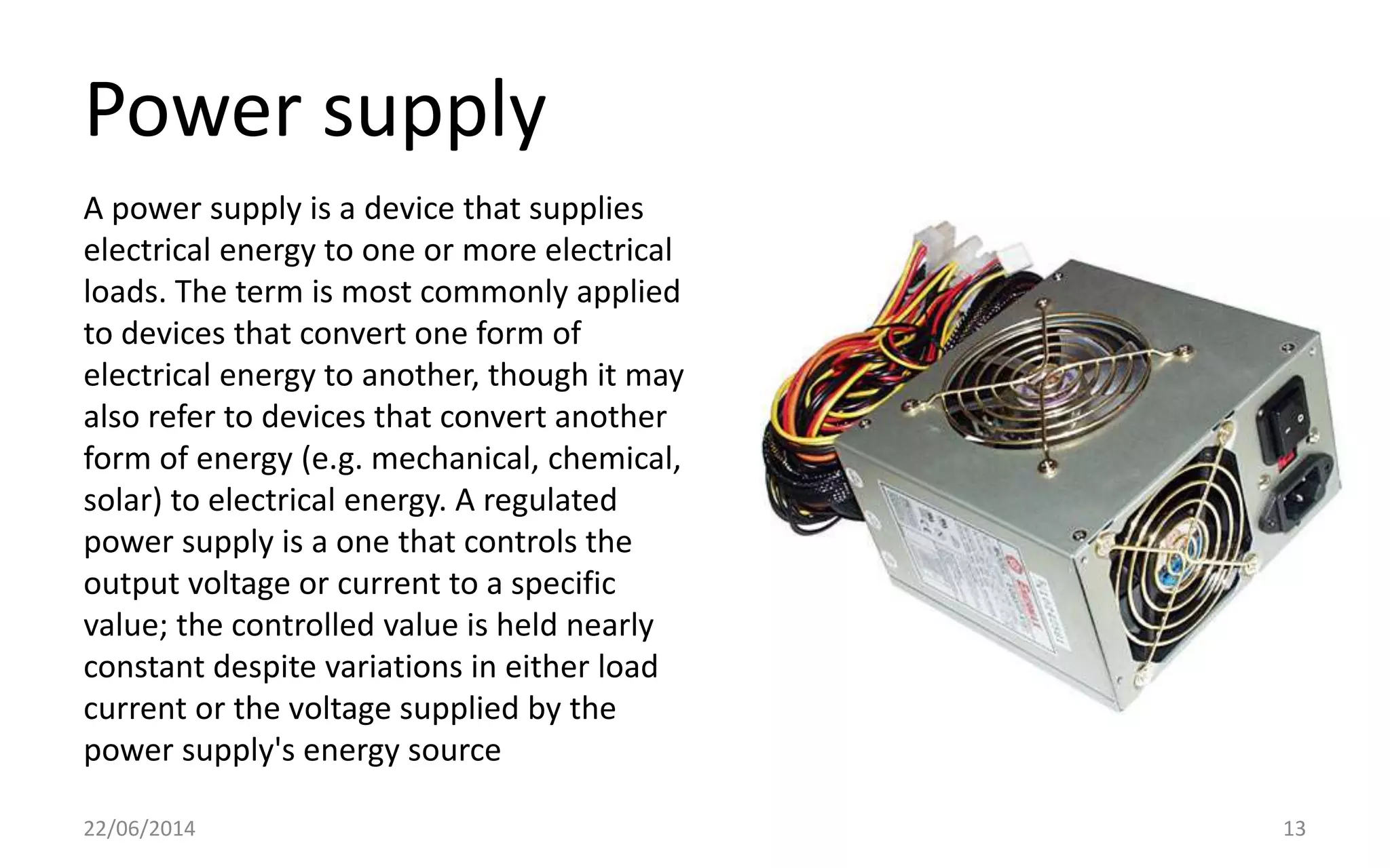 Power supply
22/06/2014 13
A power supply is a device that supplies
electrical energy to one or more electrical
loads. The term is most commonly applied
to devices that convert one form of
electrical energy to another, though it may
also refer to devices that convert another
form of energy (e.g. mechanical, chemical,
solar) to electrical energy. A regulated
power supply is a one that controls the
output voltage or current to a specific
value; the controlled value is held nearly
constant despite variations in either load
current or the voltage supplied by the
power supply's energy source
 