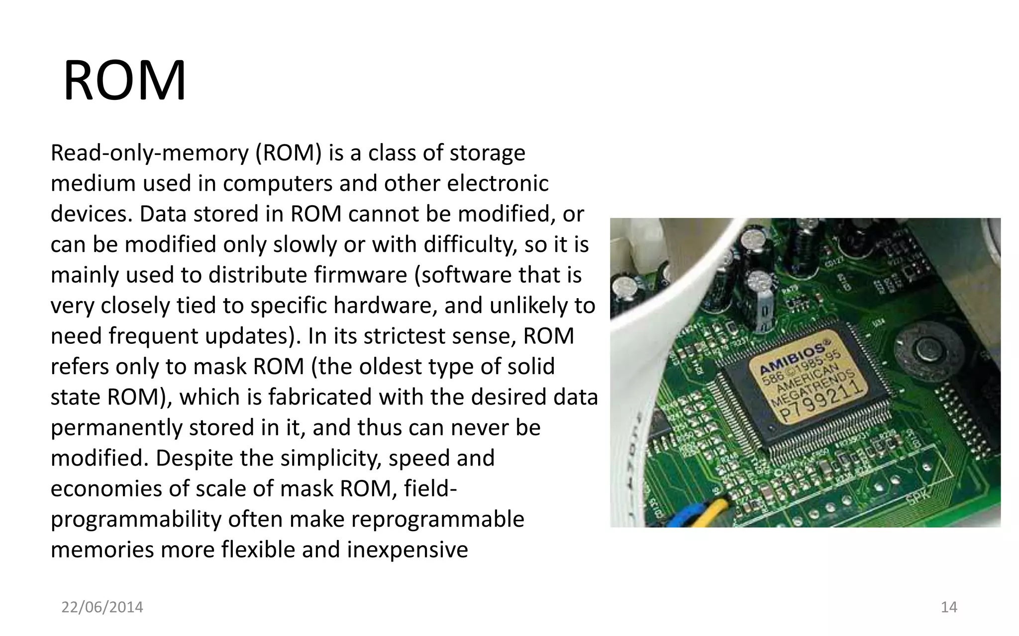 ROM
22/06/2014 14
Read-only-memory (ROM) is a class of storage
medium used in computers and other electronic
devices. Data stored in ROM cannot be modified, or
can be modified only slowly or with difficulty, so it is
mainly used to distribute firmware (software that is
very closely tied to specific hardware, and unlikely to
need frequent updates). In its strictest sense, ROM
refers only to mask ROM (the oldest type of solid
state ROM), which is fabricated with the desired data
permanently stored in it, and thus can never be
modified. Despite the simplicity, speed and
economies of scale of mask ROM, field-
programmability often make reprogrammable
memories more flexible and inexpensive
 