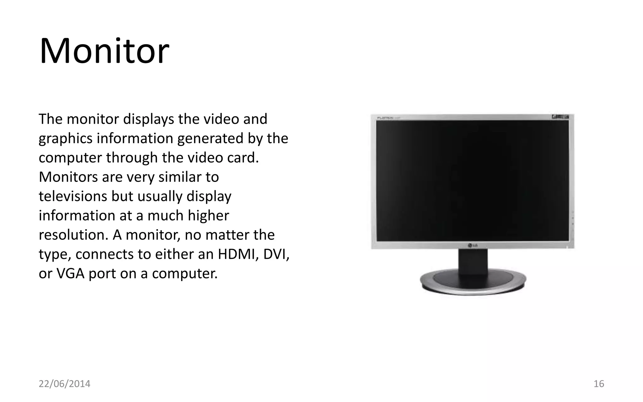Monitor
22/06/2014 16
The monitor displays the video and
graphics information generated by the
computer through the video card.
Monitors are very similar to
televisions but usually display
information at a much higher
resolution. A monitor, no matter the
type, connects to either an HDMI, DVI,
or VGA port on a computer.
 