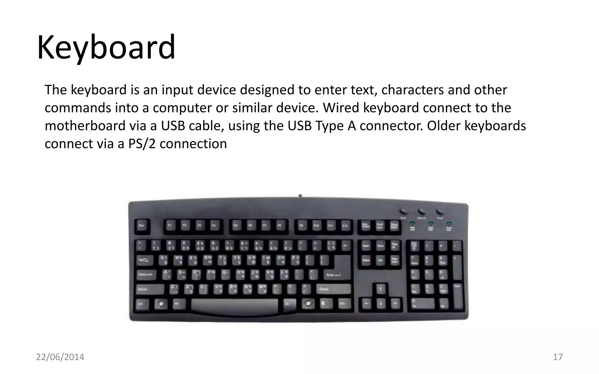 Keyboard
22/06/2014 17
The keyboard is an input device designed to enter text, characters and other
commands into a computer or similar device. Wired keyboard connect to the
motherboard via a USB cable, using the USB Type A connector. Older keyboards
connect via a PS/2 connection
 