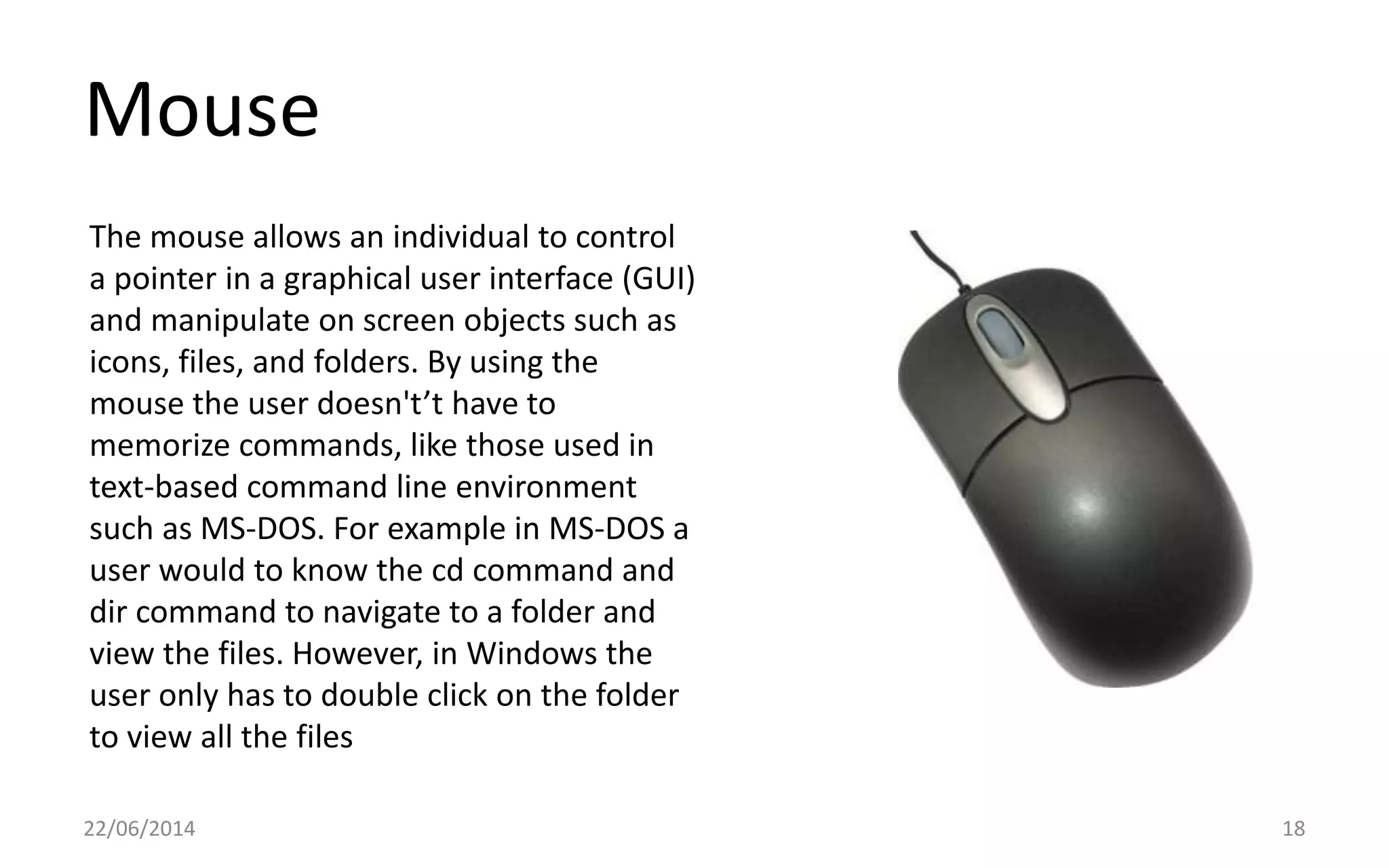Mouse
22/06/2014 18
The mouse allows an individual to control
a pointer in a graphical user interface (GUI)
and manipulate on screen objects such as
icons, files, and folders. By using the
mouse the user doesn't’t have to
memorize commands, like those used in
text-based command line environment
such as MS-DOS. For example in MS-DOS a
user would to know the cd command and
dir command to navigate to a folder and
view the files. However, in Windows the
user only has to double click on the folder
to view all the files
 