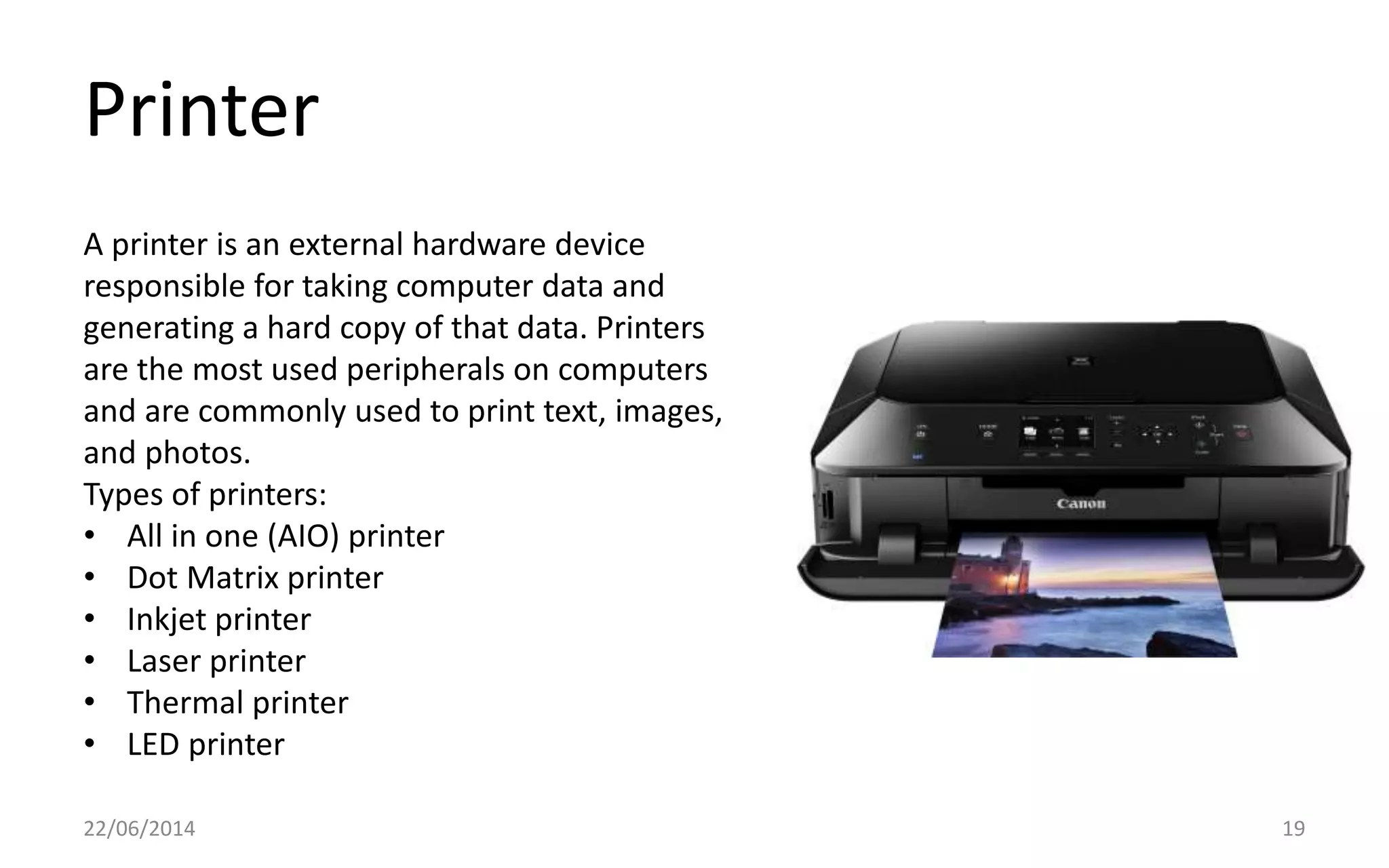 Printer
22/06/2014 19
A printer is an external hardware device
responsible for taking computer data and
generating a hard copy of that data. Printers
are the most used peripherals on computers
and are commonly used to print text, images,
and photos.
Types of printers:
• All in one (AIO) printer
• Dot Matrix printer
• Inkjet printer
• Laser printer
• Thermal printer
• LED printer
 