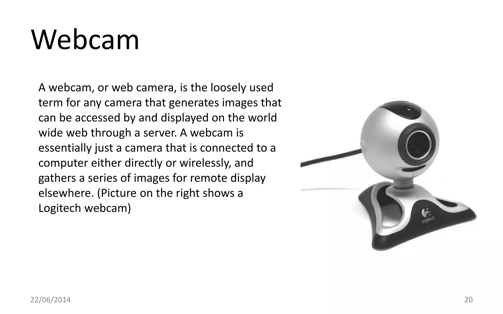 Webcam
22/06/2014 20
A webcam, or web camera, is the loosely used
term for any camera that generates images that
can be accessed by and displayed on the world
wide web through a server. A webcam is
essentially just a camera that is connected to a
computer either directly or wirelessly, and
gathers a series of images for remote display
elsewhere. (Picture on the right shows a
Logitech webcam)
 