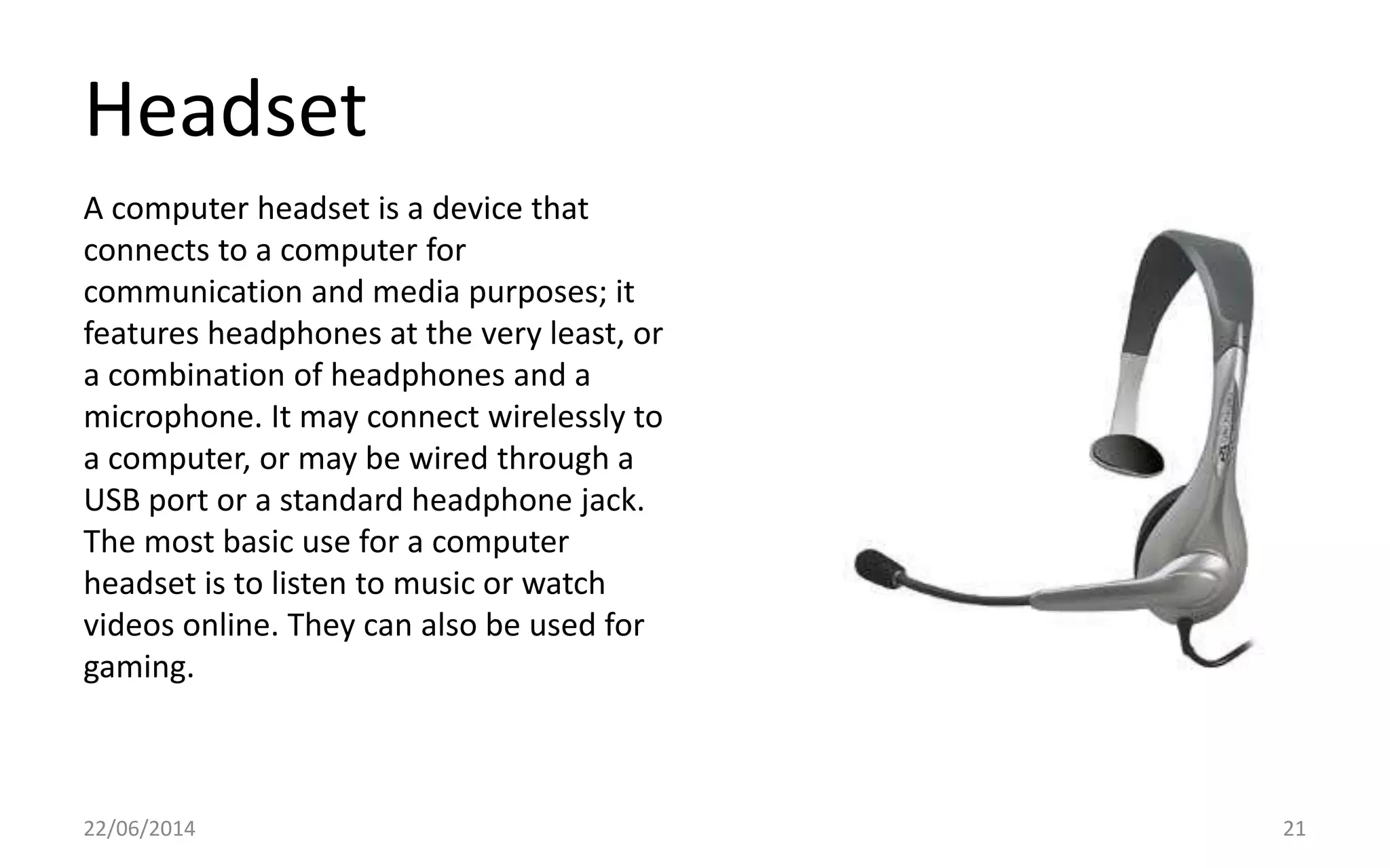 Headset
22/06/2014 21
A computer headset is a device that
connects to a computer for
communication and media purposes; it
features headphones at the very least, or
a combination of headphones and a
microphone. It may connect wirelessly to
a computer, or may be wired through a
USB port or a standard headphone jack.
The most basic use for a computer
headset is to listen to music or watch
videos online. They can also be used for
gaming.
 