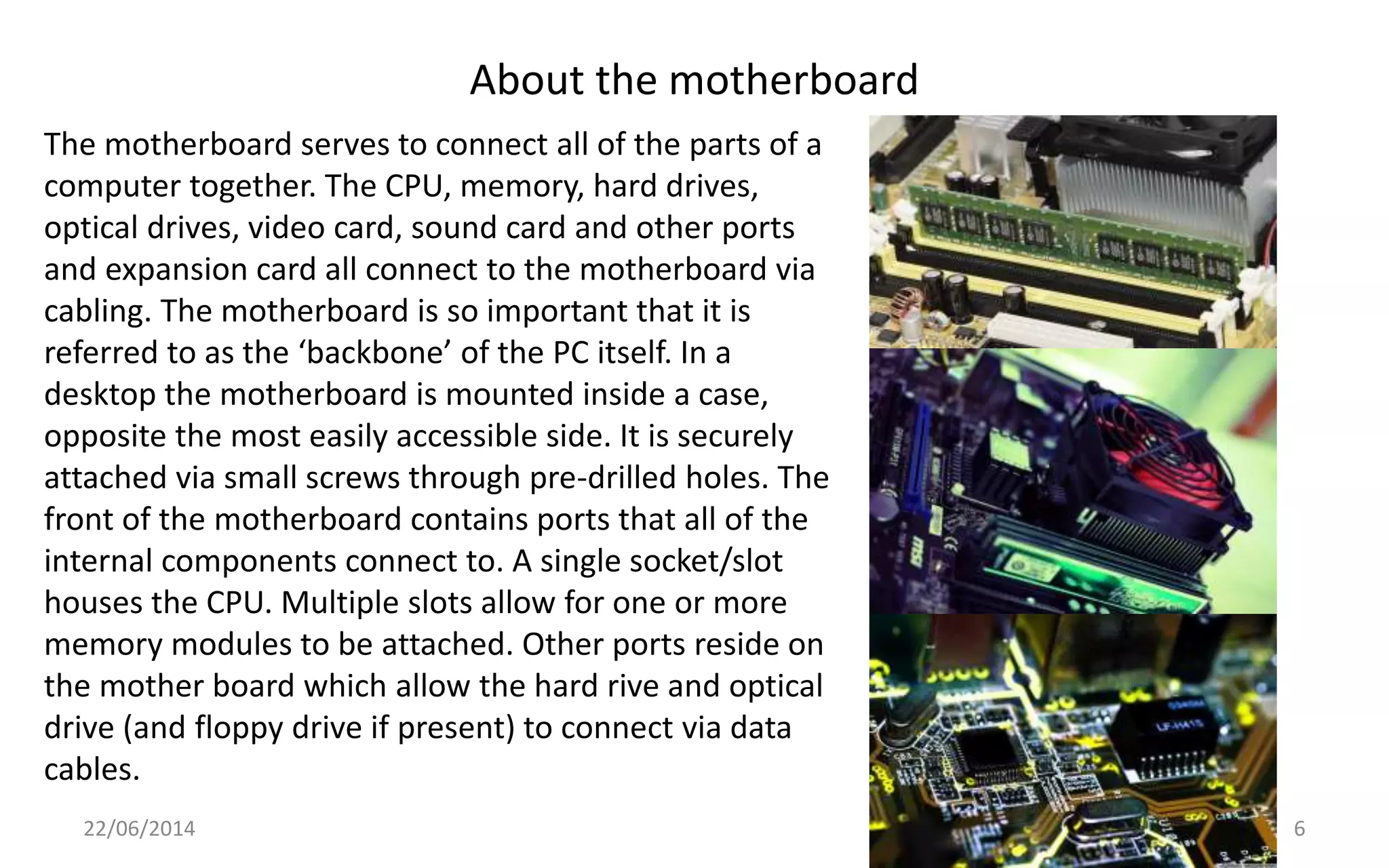 About the motherboard
22/06/2014 6
The motherboard serves to connect all of the parts of a
computer together. The CPU, memory, hard drives,
optical drives, video card, sound card and other ports
and expansion card all connect to the motherboard via
cabling. The motherboard is so important that it is
referred to as the ‘backbone’ of the PC itself. In a
desktop the motherboard is mounted inside a case,
opposite the most easily accessible side. It is securely
attached via small screws through pre-drilled holes. The
front of the motherboard contains ports that all of the
internal components connect to. A single socket/slot
houses the CPU. Multiple slots allow for one or more
memory modules to be attached. Other ports reside on
the mother board which allow the hard rive and optical
drive (and floppy drive if present) to connect via data
cables.
 