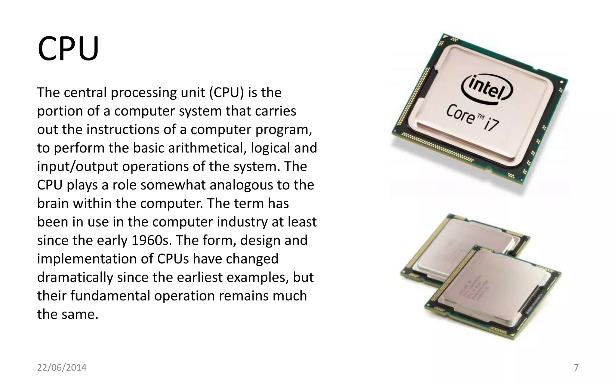 CPU
22/06/2014 7
The central processing unit (CPU) is the
portion of a computer system that carries
out the instructions of a computer program,
to perform the basic arithmetical, logical and
input/output operations of the system. The
CPU plays a role somewhat analogous to the
brain within the computer. The term has
been in use in the computer industry at least
since the early 1960s. The form, design and
implementation of CPUs have changed
dramatically since the earliest examples, but
their fundamental operation remains much
the same.
 