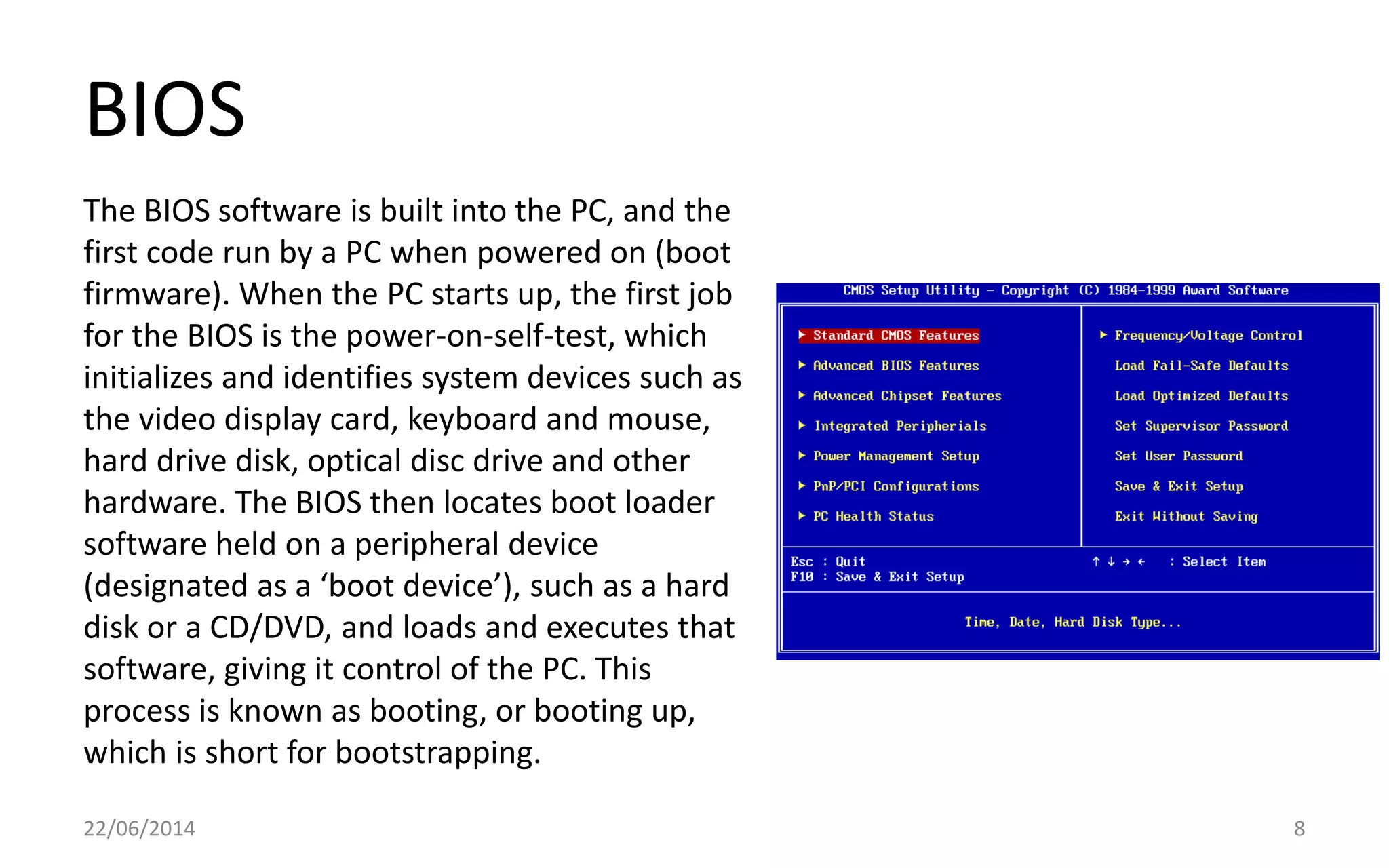 BIOS
22/06/2014 8
The BIOS software is built into the PC, and the
first code run by a PC when powered on (boot
firmware). When the PC starts up, the first job
for the BIOS is the power-on-self-test, which
initializes and identifies system devices such as
the video display card, keyboard and mouse,
hard drive disk, optical disc drive and other
hardware. The BIOS then locates boot loader
software held on a peripheral device
(designated as a ‘boot device’), such as a hard
disk or a CD/DVD, and loads and executes that
software, giving it control of the PC. This
process is known as booting, or booting up,
which is short for bootstrapping.
 