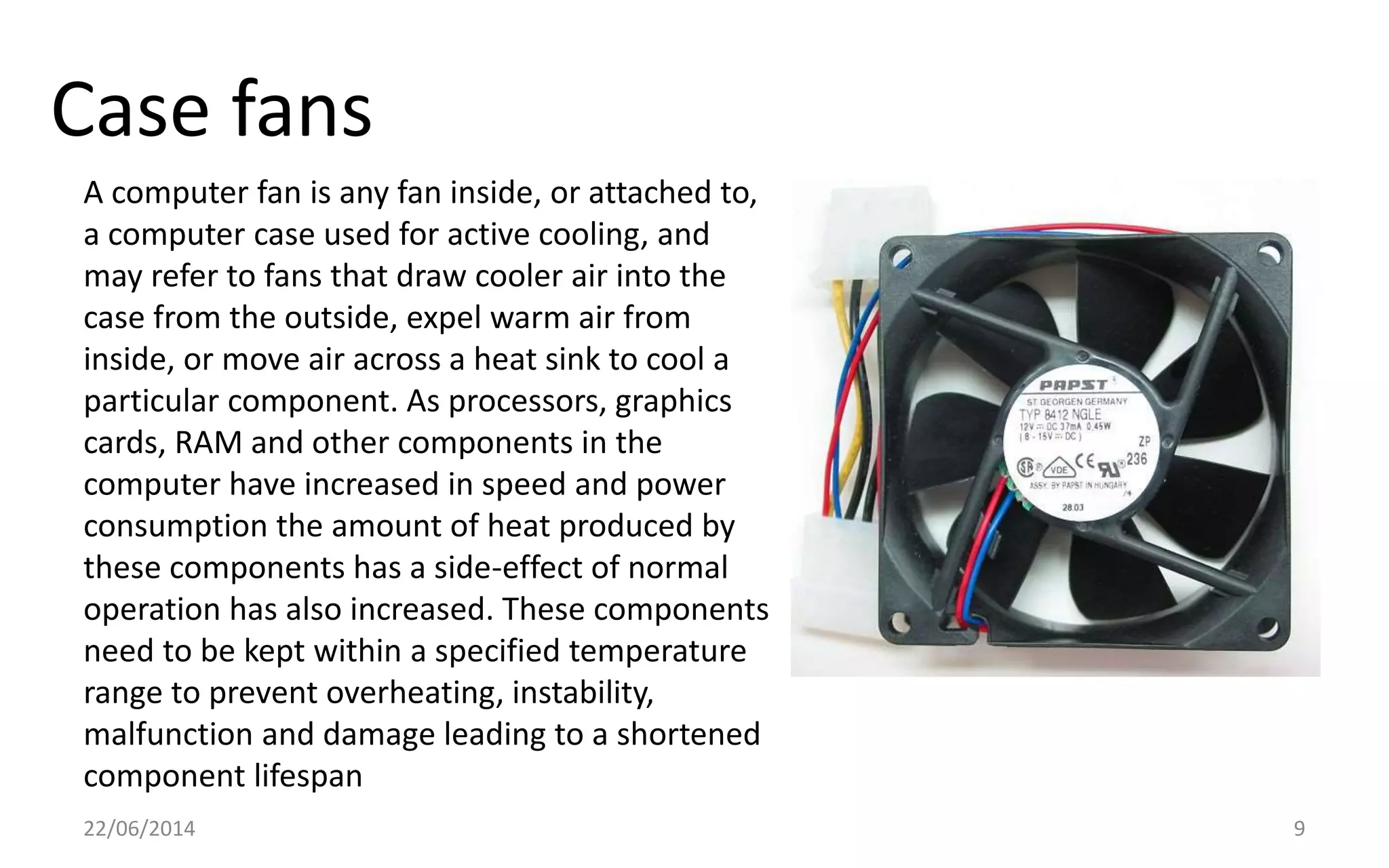 Case fans
22/06/2014 9
A computer fan is any fan inside, or attached to,
a computer case used for active cooling, and
may refer to fans that draw cooler air into the
case from the outside, expel warm air from
inside, or move air across a heat sink to cool a
particular component. As processors, graphics
cards, RAM and other components in the
computer have increased in speed and power
consumption the amount of heat produced by
these components has a side-effect of normal
operation has also increased. These components
need to be kept within a specified temperature
range to prevent overheating, instability,
malfunction and damage leading to a shortened
component lifespan
 