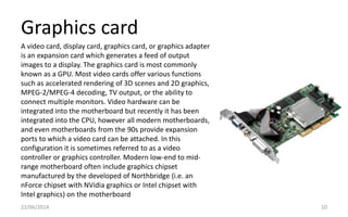 Graphics card
22/06/2014 10
A video card, display card, graphics card, or graphics adapter
is an expansion card which generates a feed of output
images to a display. The graphics card is most commonly
known as a GPU. Most video cards offer various functions
such as accelerated rendering of 3D scenes and 2D graphics,
MPEG-2/MPEG-4 decoding, TV output, or the ability to
connect multiple monitors. Video hardware can be
integrated into the motherboard but recently it has been
integrated into the CPU, however all modern motherboards,
and even motherboards from the 90s provide expansion
ports to which a video card can be attached. In this
configuration it is sometimes referred to as a video
controller or graphics controller. Modern low-end to mid-
range motherboard often include graphics chipset
manufactured by the developed of Northbridge (i.e. an
nForce chipset with NVidia graphics or Intel chipset with
Intel graphics) on the motherboard
 
