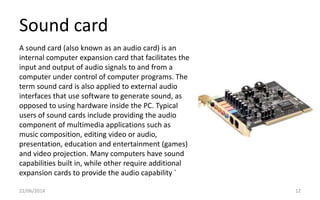 Sound card
22/06/2014 12
A sound card (also known as an audio card) is an
internal computer expansion card that facilitates the
input and output of audio signals to and from a
computer under control of computer programs. The
term sound card is also applied to external audio
interfaces that use software to generate sound, as
opposed to using hardware inside the PC. Typical
users of sound cards include providing the audio
component of multimedia applications such as
music composition, editing video or audio,
presentation, education and entertainment (games)
and video projection. Many computers have sound
capabilities built in, while other require additional
expansion cards to provide the audio capability `
 