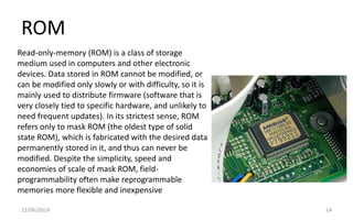 ROM
22/06/2014 14
Read-only-memory (ROM) is a class of storage
medium used in computers and other electronic
devices. Data stored in ROM cannot be modified, or
can be modified only slowly or with difficulty, so it is
mainly used to distribute firmware (software that is
very closely tied to specific hardware, and unlikely to
need frequent updates). In its strictest sense, ROM
refers only to mask ROM (the oldest type of solid
state ROM), which is fabricated with the desired data
permanently stored in it, and thus can never be
modified. Despite the simplicity, speed and
economies of scale of mask ROM, field-
programmability often make reprogrammable
memories more flexible and inexpensive
 