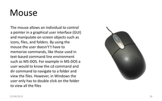 Mouse
22/06/2014 18
The mouse allows an individual to control
a pointer in a graphical user interface (GUI)
and manipulate on screen objects such as
icons, files, and folders. By using the
mouse the user doesn't’t have to
memorize commands, like those used in
text-based command line environment
such as MS-DOS. For example in MS-DOS a
user would to know the cd command and
dir command to navigate to a folder and
view the files. However, in Windows the
user only has to double click on the folder
to view all the files
 