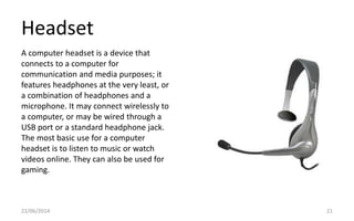 Headset
22/06/2014 21
A computer headset is a device that
connects to a computer for
communication and media purposes; it
features headphones at the very least, or
a combination of headphones and a
microphone. It may connect wirelessly to
a computer, or may be wired through a
USB port or a standard headphone jack.
The most basic use for a computer
headset is to listen to music or watch
videos online. They can also be used for
gaming.
 