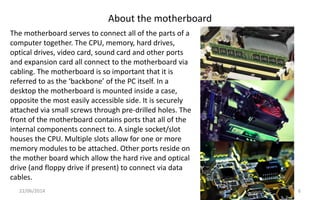 About the motherboard
22/06/2014 6
The motherboard serves to connect all of the parts of a
computer together. The CPU, memory, hard drives,
optical drives, video card, sound card and other ports
and expansion card all connect to the motherboard via
cabling. The motherboard is so important that it is
referred to as the ‘backbone’ of the PC itself. In a
desktop the motherboard is mounted inside a case,
opposite the most easily accessible side. It is securely
attached via small screws through pre-drilled holes. The
front of the motherboard contains ports that all of the
internal components connect to. A single socket/slot
houses the CPU. Multiple slots allow for one or more
memory modules to be attached. Other ports reside on
the mother board which allow the hard rive and optical
drive (and floppy drive if present) to connect via data
cables.
 
