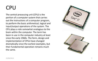 CPU
22/06/2014 7
The central processing unit (CPU) is the
portion of a computer system that carries
out the instructions of a computer program,
to perform the basic arithmetical, logical and
input/output operations of the system. The
CPU plays a role somewhat analogous to the
brain within the computer. The term has
been in use in the computer industry at least
since the early 1960s. The form, design and
implementation of CPUs have changed
dramatically since the earliest examples, but
their fundamental operation remains much
the same.
 