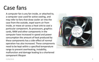 Case fans
22/06/2014 9
A computer fan is any fan inside, or attached to,
a computer case used for active cooling, and
may refer to fans that draw cooler air into the
case from the outside, expel warm air from
inside, or move air across a heat sink to cool a
particular component. As processors, graphics
cards, RAM and other components in the
computer have increased in speed and power
consumption the amount of heat produced by
these components has a side-effect of normal
operation has also increased. These components
need to be kept within a specified temperature
range to prevent overheating, instability,
malfunction and damage leading to a shortened
component lifespan
 