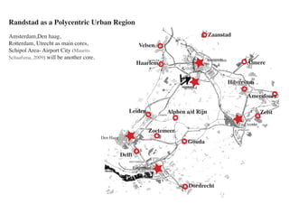 Randstad as a Polycentric Urban Region
Amsterdam,Den haag,                                                                        Zaanstad
Rotterdam, Utrecht as main cores,                              Velsen
Schipol Area- Airport City (Maurits
Schaafsma, 2009) will be another core.                                                   Amsterdam
                                                             Haarlem                                       Almere


                                                                                                     Hilversum
                                                                               Schipol
                                                                                                           Amersfoort

                                                       Leiden            Alphen a/d Rijn                            Zeist

                                                                                                          Utrecht
                                                                   Zoetemeer
                                         Den Haag
                                                                                 Gouda

                                                    Delft

                                                            Rotterdam



                                                                                 Dordrecht
 