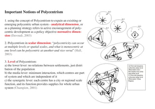 Important Notions of Polycentrism

1. using the concept of Polycentrism to expain an exisiting or
emerging polycentric urban system - analytical dimension, or
as a planning strategy refers to active encouragement of poly-
centric development as a policy objective-normative dimen-
sion (Davoudi, 2003)

2. Polycentrism in scalar dimension: “polycentricity can occur
at multiple levels or spatial scales, and what is monocentric at
one level can be polycentric at another-and vice versa” (Hall,
2003)

3. Level of Polycentrism:
a) the lower lever: no relations between settlements, just distri
bution of the population
b) the media lever: minimum interaction, which centres are part
of system and which are independent of it
c) the synergetic lever: each centre has a city or regional scale
function, and its function provides supplies for whole urban
system (Champion, 2001)
 