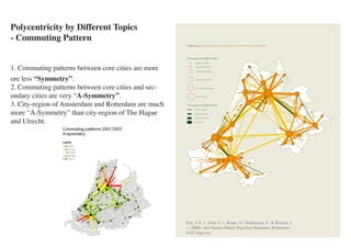 Polycentricity by Different Topics
       - Commuting Pattern


       1. Commuting patterns between core cities are more
       ore less “Symmetry”.
       2. Commuting patterns between core cities and sec-
       ondary cities are very “A-Symmetry”.
       3. City-region of Amsterdam and Rotterdam are much
       more “A-Symmetry” than city-region of The Hague
       and Utrecht.




                                                                                                      Rck, J. R. v., Oort, F. v., Raspe, O., Daalhuizen, F., & Brussel, J.
                                                                                                      v. (2006). Veel Steden Maken Nog Geen Randstad. Rotterdam:
                                                                                                      NAI Uitgevers

etry of commuting patterns between municipalities in the Randstad 1990/1994 and 2000/2003. (source:
 