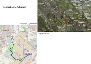 Haarlem
Connection to Schiphol




                                                        Hoofddrop
                 Proposed Light Metro


Haarlem
                                        Proposed Tram
   Schalkwijk




                      Schiphol
 