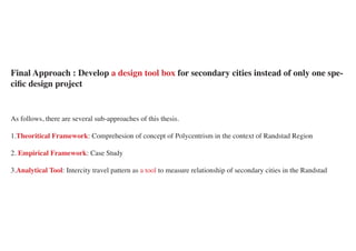 Final Approach : Develop a design tool box for secondary cities instead of only one spe-
cific design project


As follows, there are several sub-approaches of this thesis.

1.Theoritical Framework: Comprehesion of concept of Polycentrism in the context of Randstad Region

2. Empirical Framework: Case Study

3.Analytical Tool: Intercity travel pattern as a tool to measure relationship of secondary cities in the Randstad
 