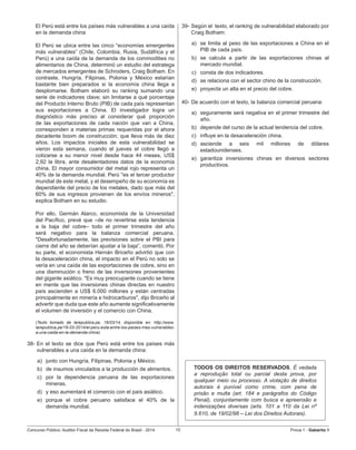 Concurso Público: Auditor-Fiscal da Receita Federal do Brasil - 2014 10 Prova 1 - Gabarito 1   
El Perú está entre los países más vulnerables a una caída
en la demanda china
El Perú se ubica entre las cinco “economías emergentes
más vulnerables” (Chile, Colombia, Rusia, Sudáfrica y el
Perú) a una caída de la demanda de los commodities no
alimentarios de China, determinó un estudio del estratega
de mercados emergentes de Schroders, Craig Botham. En
contraste, Hungría, Filipinas, Polonia y México estarían
bastante bien preparados si la economía china llega a
desplomarse. Botham elaboró su ranking sumando una
serie de indicadores clave; sin limitarse a qué porcentaje
del Producto Interno Bruto (PIB) de cada país representan
sus exportaciones a China. El investigador logra un
diagnóstico más preciso al considerar qué proporción
de las exportaciones de cada nación que van a China,
corresponden a materias primas requeridas por el ahora
decadente boom de construcción; que lleva más de diez
años. Los impactos iniciales de esta vulnerabilidad se
vieron esta semana, cuando el jueves el cobre llegó a
cotizarse a su menor nivel desde hace 44 meses, US$
2,92 la libra, ante desalentadores datos de la economía
china. El mayor consumidor del metal rojo representa un
40% de la demanda mundial. Perú "es el tercer productor
mundial de este metal, y el desempeño de su economía es
dependiente del precio de los metales, dado que más del
60% de sus ingresos provienen de los envíos mineros",
explica Botham en su estudio.
Por ello, Germán Alarco, economista de la Universidad
del Pacífico, prevé que –de no revertirse esta tendencia
a la baja del cobre– todo el primer trimestre del año
será negativo para la balanza comercial peruana.
"Desafortunadamente, las previsiones sobre el PBI para
cierre del año se deberían ajustar a la baja”, comentó. Por
su parte, el economista Hernán Briceño advirtió que con
la desaceleración china, el impacto en el Perú no solo se
vería en una caída de las exportaciones de cobre, sino en
una disminución o freno de las inversiones provenientes
del gigante asiático. "Es muy preocupante cuando se tiene
en mente que las inversiones chinas directas en nuestro
país ascienden a US$ 6.000 millones y están centradas
principalmente en minería e hidrocarburos", dijo Briceño al
advertir que duda que este año aumente significativamente
el volumen de inversión y el comercio con China.
(Texto tomado de larepublica.pe, 16/03/14, disponible en: http://www.
larepublica.pe/16-03-2014/el-peru-esta-entre-los-paises-mas-vulnerables-
a-una-caida-en-la-demanda-china)
38-	En el texto se dice que Perú está entre los países más
vulnerables a una caída en la demanda china:
a)	 junto con Hungría, Filipinas, Polonia y México.
b)	 de insumos vinculados a la producción de alimentos.
c)	 por la dependencia peruana de las exportaciones
mineras.
d)	 y eso aumentará el comercio con el país asiático.
e)	 porque el cobre peruano satisface el 40% de la
demanda mundial.
39-	Según el  texto, el ranking de vulnerabilidad elaborado por
Craig Botham:
a)	 se limita al peso de las exportaciones a China en el  
PIB de cada país.
b)	 se calcula a partir de las exportaciones chinas al
mercado mundial.
c)	 consta de dos indicadores.
d)	 se relaciona con el sector chino de la construcción.
e)	 proyecta un alta en el precio del cobre.
40-	De acuerdo con el texto, la balanza comercial peruana:
a)	 seguramente será negativa en el primer trimestre del
año.
b)	 depende del curso de la actual tendencia del cobre.
c)	 influye en la desaceleración china.
d)	 asciende a seis mil millones de dólares
estadounidenses.
e)	 garantiza inversiones chinas en diversos sectores
productivos.
TODOS OS DIREITOS RESERVADOS. É vedada
a reprodução total ou parcial desta prova, por
qualquer meio ou processo. A violação de direitos
autorais é punível como crime, com pena de
prisão e multa (art. 184 e parágrafos do Código
Penal), conjuntamente com busca e apreensão e
indenizações diversas (arts. 101 a 110 da Lei nº
9.610, de 19/02/98 – Lei dos Direitos Autorais).
 