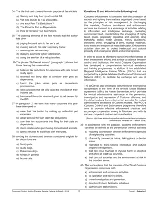 Concurso Público: Auditor-Fiscal da Receita Federal do Brasil - 2014 12 Prova 1 - Gabarito 1   
34-	The title that best conveys the main purpose of the article is:
a)	 Sammy and Inky Run Up a Hospital Bill.
b)	 Vet Bills Should Be Tax-Deductible.
c)	 Are Your Pets Tax Deductions?
d)	 The Case for Pets as Dependents.
e)	 How to Increase Your Tax Refund.
35-	The opening sentence of the text reveals that the author
has been
a)	 paying frequent visits to her vet’s pet.
b)	 making loans to her pets’ veterinary doctor.
c)	 assisting her vet financially.
d)	 delaying payments to her veterinarian.
e)	 using the services of a vet quite often.
36-	The phrase “Guffaws all around” (paragraph 1) shows that
those hearing the conversation
a)	 believed tax deductions for expenses with pets do not
really apply.
b)	 resented not being able to consider their pets as
dependents.
c)	 found the jokes about pets as dependents
preposterous.
d)	 were unaware that vet bills could be knocked off their
income tax.
e)	 bemoaned the unfair treatment given to pet owners by
the IRS.
37-	In paragraph 2, we learn that many taxpayers this year
have attempted to
a)	 ease their tax burden by making up outlandish pet
expenses.
b)	 adopt pets so they can claim tax deductions.
c)	 cow their tax accountants into filing for their pets as
dependents.
d)	 claim rebates when purchasing domesticated animals.
e)	 get tax refunds for expenses with their pets.
38-	Among the domesticated animals considered eligible for
tax deductions are
a)	 family pets.
b)	 guide dogs.
c)	 Doberman dogs.
d)	 horses in general.
e)	 house cats.
Questions 39 and 40 refer to the following text.
Customs enforcement is concerned with the protection of
society and fighting trans-national organized crime based
on the principles of risk management. In discharging
this mandate, Customs compliance and enforcement
services are involved in a wide range of activities relating
to information and intelligence exchange, combating
commercial fraud, counterfeiting, the smuggling of highly
taxed goods (especially cigarettes and alcohol), drug
trafficking, stolen motor vehicles, money laundering,
electronic crime, smuggling of arms, nuclear materials,
toxic waste and weapons of mass destruction. Enforcement
activities also aim to protect intellectual and cultural
property and endangered plants and animal species.
In order to assist its Members improve the effectiveness of
their enforcement efforts and achieve a balance between
control and facilitation, the World Customs Organisation
has developed a comprehensive technical assistance
and training programmes. In addition, it has established
Regional Intelligence Liaison Offices (RILOs) that are
supported by a global database, the Customs Enforcement
Network (CEN), to facilitate the exchange and use of
information.
The WCO has also developed instruments for international
co-operation in the form of the revised Model Bilateral
Agreement (MBA); the Nairobi Convention, which provides
for mutual administrative assistance in the prevention,
investigation and repression of Customs offences; and
the Johannesburg Convention, which provides for mutual
administrative assistance in Customs matters. The WCO’s
Customs Control and Enforcement programme therefore
aims to promote effective enforcement practices and
encourage co-operation among its Members and with its
various competent partners and stakeholders.
(Source: http://www.wcoomd.org/en/topics/enforcement-and-compliance/
overview.aspx, retrieved on 12 March 2014.)
39-	In accordance with the passage, ‘customs enforcement’
can best  be defined as the prevention of criminal activities
a) 	 requiring coordination between enforcement agencies
of neighboring countries.
b)	 of a strictly commercial nature,  taking place on border
areas.
c)	 restricted to trans-national intellectual and cultural
property infringement .
d)	 that can pose financial or physical harm to societies
and affect at least two countries.
e)	 that can put societies and the environment at risk in
the broadest sense.
40-	The text explains that the mandate of the World Customs
Organisation comprises both
a)	 enforcement and repression activities.
b)	 co-operation and training efforts.
c)	 crime investigation and prevention.
d)	 direct control and facilitation initiatives.
e)	 partners and stakeholders.
 