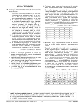 Concurso Público: Auditor-Fiscal da Receita Federal do Brasil - 2014 13 Prova 1 - Gabarito 1   
LÍNGUA PORTUGUESA
41-	Em relação às estruturas linguísticas do texto, assinale a
opção incorreta.
5
10
15
20
O conceito de brasileiro cordial cai por terra ante
a violência que se alastra de norte a sul do país.
Não se fala aqui apenas de atos imoderados
como os praticados pelos black blocs; ou de ação
de justiceiros que algemam pessoas a poste; ou
de bandidos que ateiam fogo a ônibus e a seres
humanos; ou de sequestros relâmpagos que
assustam cidadãos e lhes limitam o direito de ir
e vir; ou de homicídios que ultrapassam cifras
registradas em países em guerra. Fala-se do
crime de racismo. Discriminar adultos e crianças
com base na cor da pele é, além de caduco,
inaceitável. Baseia-se no prejulgamento de que há
seres superiores e inferiores não em decorrência
de obras por eles realizadas, mas de característica
física biologicamente herdada. Além da punição
prevista em lei, impõem-se ações aptas a evitar
que cenas de preconceito se repitam. Entre elas,
campanhas governamentais destinadas à mudança
de mentalidade da população. O brasileiro pode
tornar-se cordial de fato. Ser movido pelo coração
pressupõe valores humanistas e democráticos.
Conviver com as diferenças é fruto da civilização.
(Adaptado do Correio Braziliense, 18/02/2014.)
a)	 Mantém-se a correção gramatical do período e o
respeito às suas informações originais ao se substituir
“ante a” (l.1 e 2) por diante da.
b)	 O segmento “que algemam pessoas a poste” (l. 5) tem
natureza restritiva em relação a “justiceiros”.
c)	 Preserva-se a correção gramatical ao se reescrever
“lhes limitam” (l. 8) como limitam a eles.
d)	 O termo “caduco” (l. 12) está sendo empregado com o
sentido de ultrapassado, sem validade, vencido.
e)	 O pronome “elas” (l. 18) retoma o antecedente “cenas
de preconceito” (l. 18).
42- Assinale a opção que preenche as lacunas do texto de
forma gramaticalmente correta e textualmente coerente.
Sem __1__ pujança econômica de outrora, __2__
Europa registra nos últimos tempos o fortalecimento de
pressões xenófobas e anti-imigração. Após __3__ crise
global, iniciada em 2008, e o consequente aumento dos
índices de desemprego no continente, grupos de extrema-
direita conquistaram níveis inéditos de participação
nos Parlamentos nacionais da Suécia e da Grécia. Não
satisfeitos em exercer __4__ representação política, tais
agremiações têm protagonizado lamentáveis episódios de
agressão __5__ minorias de outras nacionalidades.
(Adaptado de Folha de S. Paulo, 12/02/2014.)
1 2 3 4 5
a) à a à a as
b) a a a a às
c) a à a à as
d) a a à a às
e) à à a à as
	
43-	Assinale a opção que preenche as lacunas do texto de
forma a torná-lo coeso, coerente e gramaticalmente
correto.
Depois de cair logo após a reforma do regime previdenciário
do setor público de 2003 — que extinguiu a aposentadoria
integral __1__ servidor que ainda não contava __2__
direito e fixou condições mais rigorosas __3__ novas
aposentadorias —, a proporção dos servidores inativos em
relação ao total de funcionários da União se estabilizou
e, __4__ gradual envelhecimento médio dos funcionários
ativos, poderá voltar a crescer __5__ pouco tempo. Um
estudo divulgado __6__ pouco pela Escola Nacional de
Administração Pública (Enap) mostra que, atualmente,
os inativos dos Três Poderes e do Ministério Público
Federal representam 48% do total de servidores. Entre os
servidores civis do Poder Executivo Federal a proporção é
ainda maior: 52%.
(Adaptado de O Estado de S. Paulo, 17/02/2014.)
1 2 3 4 5 6
a) do ter o às no há a
b) com o pelo nas pelo em em
c) pelo para o com as para o por de
d) para o com esse para as com o dentro de há
e) ao ter o em do em com
	
TODOS OS DIREITOS RESERVADOS. É vedada a reprodução total ou parcial desta prova, por qualquer meio ou
processo. A violação de direitos autorais é punível como crime, com pena de prisão e multa (art. 184 e parágrafos
do Código Penal), conjuntamente com busca e apreensão e indenizações diversas (arts. 101 a 110 da Lei nº 9.610,
de 19/02/98 – Lei dos Direitos Autorais).
 