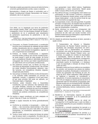Concurso Público: Auditor-Fiscal da Receita Federal do Brasil - 2014 15 Prova 1 - Gabarito 1   
47-	Assinale a opção que preenche a lacuna do texto de forma
a torná-lo gramaticalmente correto, coeso e coerente.
Normalmente o Estado de Direito é confundido com o
Estado Constitucional (Estado Democrático de Direito),
entretanto, isto é um equívoco. _____________________
______________________________________________
______________________________________________
______________________________________________
______________________________________________
______________________________________________
______________________________________________
Com efeito, se é a legislação que serve de parâmetro
para atuação estatal, então, esta mesma legislação, por
conseguinte, é livre. Em tais Estados (Estado de Direito),
o absolutismo do rei é substituído pelo absolutismo
do parlamento (supremacia do parlamento e não da
constituição).
(Disponível em: <http://www.ambito-juridico.com.br/site/index.php?n_
link=revista_artigos_leitura&artigo_id=8873>. Acesso em: 17 mar. 2014.)
a)	 Conquanto, no Estado Constitucional, a constituição
funciona como fundamento de validade de toda ordem
jurídica, disciplinando não só a atuação do Executivo
e Judiciário, como também do legislativo, vigendo, aí
sim, a supremacia da constituição.
b)	 Embora, no Estado Constitucional, o legislador
encontra limites jurídicos nas normas constitucionais,
as quais traçam o perfil de cada exação, de forma
que a competência tributária é delimitada através da
conjugação das normas que tratam especificamente
de cada tributo com os princípios constitucionais.
c)	 Daí podermos concluir que, no Brasil, por força de
uma séria de disposições constitucionais, não há falar
em poder tributário (incontrastável, absoluto), mas,
tão somente, em competência tributária (regrada,
disciplinada pelo Direito).
d)	 Isso porque no Estado de Direito os atos do Executivo
e do Judiciário estão submetidos ao princípio da
legalidade; contudo, o Legislativo é livre para atuar,
já que esse princípio não pode ser aplicado, por
imposição lógica, à legislação.
e)	 Portanto, poder tributário tinha a Assembléia
Constituinte, que era soberana. Ela realmente tinha
um poder ilimitado, inclusive em matéria tributária.
Contudo, a partir do momento em que foi promulgada
a Constituição, o Poder Tributário retornou ao povo,
restando aos poderes constituídos as competências
tributárias.
48-	Os trechos a seguir constituem um texto adaptado do
jornal  Folha de S. Paulo, de 10/02/2014.
Assinale a opção transcrita de forma gramaticalmente
correta.
a)	 Conforme se consolida a recuperação — ainda que
lentas — das economias desenvolvidas e fica mais
próximo o momento dos juros mais altos nos países
emergentes, os investidores redirecionam o capital
para ao centro.
b)	 Tende a haver saída em massa de divisas de países
que há pouco eram a coqueluche. Os alvos são os
que apresentam maior déficit externo, fragilidades
orçamentárias e baixo crescimento. Nesse grupo
estão Turquia e África do Sul, por exemplo.
c)	 Nos últimos 20 anos, os emergentes viram dobrar sua
participação no PIB mundial. Conforme o progresso
técnico se dissemina nesses países, surge uma nova
classe média global - e não há nenhum sinal de cujo
esse movimento se esgotará tão logo.
d)	 A prosperidade, é claro, não está garantida. A questão
principal, no longo prazo, diz respeito mais as reformas
internas que precisam ser implementadas do que o
jogo de comparações e modismos.
e)	 Serão vitoriosos os países que conseguirem não
só integrar melhor suas economias nas cadeias
produtivas de alto valor por escala mundial, como
tambémmodernizarsuasinstituiçõese,especialmente,
desenvolveram capital humano.
49-	Em relação às estruturas linguísticas do texto, assinale a
opção correta.
5
10
15
20
25
O Subsecretário de Aduana e Relações
Internacionais da Receita Federal comentou os
resultados das atividades aduaneiras em 2013.
De acordo com o Subsecretário, os números
corroboram uma série de avanços nos processos
administrados pela Receita Federal como, por
exemplo, na questão de controle de exportações
e importações. “Dentro da diretriz de ter mais
agilidade, celeridade e transparência, conseguimos
reduzir tempos de despacho aduaneiro tanto na
exportação quanto na importação, e o destaque
é que na exportação a redução do tempo foi da
ordem de 34%”.
Ressaltou ainda que houve melhora nos resultados
de controle, com aumento nos valores de créditos
lançados na auditoria, fiscalização e incremento no
número de operações nas fronteiras do país. Ao
longo de 2013, foram realizadas 2.999 operações
de vigilância e repressão ao contrabando e
descaminho. O número representa um crescimento
de 11,9% em relação ao mesmo período de 2012. A
apreensão total de mercadorias processadas pela
Receita resultou em um montante de R$ 1,68 bilhão.
Entre as mercadorias apreendidas encontram-se
produtos falsificados, tóxicos, medicamentos, entre
outros.
(Adaptado de: <http://www.receita.fazenda.gov.br/AutomaticoSRF/                                                    
sinot/2014/02/11>.  Acesso em: 17 mar. 2014.)
a)	 Mantêm-se as informações originais do período
se a palavra “corroboram” (l. 5) for substituída por
enfraquecem ou reduzem.
b)	 O emprego da primeira pessoa do plural em
“conseguimos” (l. 9) significa que o autor se refere a
uma parcela específica do povo brasileiro moradores
de fronteiras.
c)	 Prejudica-se a correção gramatical do período e a
coerência textual ao se substituir “foram realizadas”
(l. 18) por realizaram-se.
d)	 Mantém-se a correção gramatical do período e a
coerência textual ao se substituir “encontram-se” (l. 24)
por foi encontrado.
 