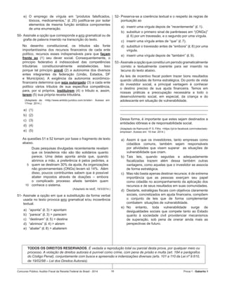 Concurso Público: Auditor-Fiscal da Receita Federal do Brasil - 2014 16 Prova 1 - Gabarito 1   
e)	 O emprego de vírgula em “produtos falsificados,
tóxicos, medicamentos,” (l. 25) justifica-se por isolar
elementos de mesma função sintática componentes
de uma enumeração.
50-	Assinale a opção que corresponde a erro gramatical ou de
grafia de palavra inserido na transcrição do texto.
No desenho constitucional, os tributos são fonte
importantíssima dos recursos financeiros de cada ente
político, recursos esses indispensáveis para que façam
frente ao (1) seu dever social. Consequentemente, o
princípio federativo é indissociável das competências
tributárias constitucionalmente estabelecidas. Isso
porque tal princípio prevê (2) a autonomia dos diversos
entes integrantes da federação (União, Estados, DF
e Municípios). A exigência da autonomia econômico-
financeira determina que seja outorgado (3) a cada ente
político vários tributos de sua específica competência,
para, por si próprios, instituírem (4) o tributo e, assim,
terem (5) sua própria receita tributária.
(Adaptado de: <http://www.ambito-juridico.com.br/site>. Acesso em:
17mar. 2014.)
a)	 (1)
b)	 (2)
c)	 (3)
d)	 (4)
e)	 (5)
As questões 51 e 52 tomam por base o fragmento de texto
abaixo.
5
10
Duas pesquisas divulgadas recentemente revelam
que os brasileiros não são tão solidários quanto
parece. Uma delas aponta ainda que, quando
abrimos a mão, a preferência é pelos pedintes, a
quem se destinam 30% da ajuda. As organizações
não governamentais (ONGs) levam só 14%.  Além
disso, poucos contribuintes sabem que é possível
abater impostos através de doações – embora
o complicado processo afaste também quem
conhece o sistema.
(Adaptado de IstoÉ, 19/3/2014.)
51- Assinale a opção em que a substituição da forma verbal
usada no texto provoca erro gramatical e/ou incoerência
textual.
a)	 “aponta” (l. 3) > apontam
b)	 “parece” (l. 3) > parecem
c)	 “destinam” (l. 5) > destina
d)	 “abrimos” (l. 4) > abrem
e)	 “abater” (l. 8) > abaterem
52-	Preserva-se a coerência textual e o respeito às regras de
pontuação ao
a)	 inserir uma vírgula depois de “recentemente” (l. 1).
b)	 substituir o primeiro sinal de parênteses em “(ONGs)”
(l. 6) por um travessão, e o segundo por uma vírgula.
c)	 inserir uma vírgula antes de “que” (l. 7).
d)	 substituir o travessão antes de “embora” (l. 8) por uma
vírgula.
e)	 inserir uma vírgula depois de “também” (l. 9).
53 -Assinale a opção que constitui um período gramaticalmente
correto e textualmente coerente para ser inserido na
lacuna do texto abaixo.
As leis de incentivo fiscal podem trazer bons resultados
quando utilizadas de forma estratégica. Do ponto de vista
do investidor social, a principal vantagem é conhecer
o destino preciso de sua ajuda financeira. Temos em
nossas práticas a preocupação necessária a todo o
desenvolvimento social, em especial, da criança e do
adolescente em situação de vulnerabilidade.
______________________________________________
______________________________________________
______________________________________________
Dessa forma, é importante que estes sejam destinados a
entidades idôneas e de responsabilidade social.
(Adaptado de Raimundo P. S. Filho. <https://pt-br.facebook.com/notes/selo-
empresa>. Acesso em: 19 mar. 2014.)
a)	 Assim é que os investidores, tanto empresas como
cidadãos comuns, também sejam responsáveis
por atividades que visem superar   as situações de
vulnerabilidade que criam.
b)	 Tais leis, quando seguidas e adequadamente
fiscalizadas trazem além dessa também outras
vantagens, como aquelas que o investidor se associa
de forma estratégica.
c)	 Mas não basta apenas destinar recursos: é de extrema
importância que as pessoas exerçam seu papel
como cidadãs no acompanhamento da aplicação dos
recursos e de seus resultados em suas comunidades.
d)	 Destarte, estratégias fiscais com objetivos claramente
sociais, concretizados em ajuda financeira, compõem
o conjunto de leis que de forma complementar
combatem  situações de vulnerabilidade.
e)	 No entanto, toda vulnerabilidade surge de
desigualdades sociais que compete tanto ao Estado
quanto à sociedade civil providenciar mecanismos
de superação, sob pena de onerar ainda mais as
perspectivas de futuro.
TODOS OS DIREITOS RESERVADOS. É vedada a reprodução total ou parcial desta prova, por qualquer meio ou
processo. A violação de direitos autorais é punível como crime, com pena de prisão e multa (art. 184 e parágrafos
do Código Penal), conjuntamente com busca e apreensão e indenizações diversas (arts. 101 a 110 da Lei nº 9.610,
de 19/02/98 – Lei dos Direitos Autorais).
 