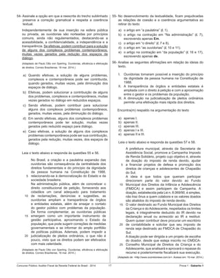Concurso Público: Auditor-Fiscal da Receita Federal do Brasil - 2014 17 Prova 1 - Gabarito 1   
54- Assinale a opção em que a reescrita do trecho sublinhado
preserva a correção gramatical e respeita a coerência
textual.
Independentemente de sua inserção na esfera pública
ou privada, as ouvidorias são norteadas por princípios
comuns, ainda não regulamentados, destacando-se a
acessibilidade, a confidencialidade, a independência e a
transparência. Se efetivas, podem contribuir para a solução
de alguns dos complexos problemas contemporâneos,
muitas vezes gerados pela redução dos espaços de
diálogo.
(Adaptado de Paulo Otto von Sperling. Ouvidorias, eficiência e efetivação
de direitos. Correio Braziliense, 18 mar. 2014.)
a)	 Quando efetivas, a solução de alguns problemas,
complexos e contemporâneos pode ser contribuída,
quando gerados, muitas vezes, pela diminuição dos
espaços de diálogo.
b)	 Efetivas, podem solucionar a contribuição de alguns
dos problemas, complexos e contemporâneos, muitas
vezes gerados no diálogo em reduzidos espaços.
c)	 Sendo efetivas, podem contribuir para solucionar
alguns dos complexos problemas contemporâneos,
gerados, muitas vezes, pela diminuição do diálogo.
d)	 Em sendo efetivas, alguns dos complexos problemas
contemporâneos pode ter solução, muitas vezes
gerados pelo reduzido espaço para diálogo.
e)	 Caso efetivas, a solução de alguns dos complexos
problemas contemporâneos pode ser sua contribuição,
gerados pela redução, muitas vezes, dos espaços de
diálogo.
Leia o texto abaixo e responda às questões 55 e 56.
5
10
15
20
No Brasil, a criação e a paulatina expansão das
ouvidorias são consequência da centralidade dos
direitos fundamentais e do princípio da dignidade
da pessoa humana na Constituição de 1988,
relacionando-se à democratização do Estado e da
sociedade brasileira.
Na administração pública, além de concretizar o
direito constitucional de petição, fornecendo aos
cidadãos um canal adequado para tratamento
de reclamações, denúncias e sugestões, as
ouvidorias ampliam a transparência de órgãos
e entidades estatais, além de ensejar o contato
do gestor público com problemas da população.
De forma complementar, as ouvidorias públicas
emergem como um importante instrumento de
gestão participativa, aproximando o Estado da
população, que pode sugerir correções de medidas
governamentais e se informar do amplo portfólio
de políticas públicas. Ademais, podem impedir a
judicialização de pleitos ordinários, o que não é
pouco, visto que os direitos podem ser efetivados
com mais celeridade.
(Adaptado de Paulo Otto von Sperling. Ouvidorias, eficiência e efetivação
de direitos. Correio Braziliense, 18 mar. 2014.)
55-	No desenvolvimento da textualidade, ficam prejudicadas
as relações de coesão e a coerência argumentativa ao
retirar do texto
a)	 o artigo em “a paulatina” (l. 1).
b)	 o artigo na contração em “Na administração” (l. 7),
escrevendo apenas Em.
c)	 o artigo em “o direito” (l. 7 e 8).
d)	 o artigo em “as ouvidorias” (l. 10 e 11).
e)	 o artigo na contração em “da população” (l. 16 e 17),
escrevendo apenas de.
56- Analise as seguintes afirmações em relação às ideias do
texto.
I.	 Ouvidorias tornaram possível a inserção do princípio  
da dignidade da pessoa humana na Constituição de
1988.
II.	 A transparência de órgãos e entidades estatais é
ampliada com o direito à petição e com a aproximação
entre o gestor e os problemas da população.
III.	 A diminuição na judicialização de pleitos ordinários
permite uma efetivação mais rápida dos direitos.
Encontra(m) respaldo na argumentação do texto
a)	 apenas I.
b)	 apenas II.
c)	 apenas III.
d)	 apenas I e III.
e)	 apenas II e III.
Leia o texto abaixo e responda às questões 57 e 58.  
5
10
15
20
25
A prefeitura municipal, através da Secretaria de
Assistência Social, promove a Campanha Imposto
de Renda Solidário, projeto cujo objetivo é, através
de doação do imposto de renda devido, ajudar
a financiar projetos de defesa e promoção dos
direitos de crianças e adolescentes de Chapadão
do Sul.
A ideia é que todos que queiram participar
direcionem parte do valor devido ao Fundo
Municipal dos Direitos da Infância e Adolescência
(FMDCA) e assim participem da Campanha. A
doação, estabelecida pela Lei n. 8.069/90, é simples,
não traz ônus a quem colabora e os valores doados
são abatidos do imposto de renda devido.
O valor destinado ao Fundo Municipal dos Direitos
da Criança e do Adolescente, respeitados os limites
legais, é integralmente deduzido do IR devido na
declaração anual ou acrescido ao IR a restituir.
Quem quiser contribuir deve procurar um escritório
de contabilidade e solicitar que seu imposto de
renda seja destinado ao FMDCA de Chapadão do
Sul.
A doação pode ser dirigida a um projeto de escolha
do doador, desde que esteja inscrito no CMDCA-
Conselho Municipal de Direitos da Criança e do
Adolescente, que analisará e aprovará o repasse do
recurso e posteriormente fiscalizará sua execução.
(Adaptado de: <http://www.ocorreionews.com.br>. Acesso em: 19 mar. 2014.)
 