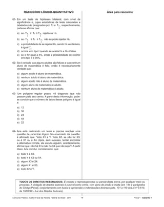 Concurso Público: Auditor-Fiscal da Receita Federal do Brasil - 2014 19 Prova 1 - Gabarito 1   
RACIOCÍNIO LÓGICO-QUANTITATIVO
61-	Em um teste de hipóteses bilateral, com nível de
significância α, cujas estatísticas de teste calculadas e
tabeladas são designadas por  Tc e  T   , respectivamente,  
pode-se afirmar que:
a)	 se -T
2
α   ≤  Tc ≤ T
2
α , rejeita-se H0.
b)	 se -T
2
α    ≤ Tc  ≤ T
2
α ,  não se pode rejeitar H0.
c)	 a probabilidade de se rejeitar H0, sendo H0 verdadeira,
é igual
2
α
.
d)	 ocorre erro tipo I quando se aceita H0 e H0 é falsa.
e)	 se α for igual a 5%, então a probabilidade de ocorrer
erro tipo II é 95%.
62-	Se é verdade que alguns adultos são felizes e que nenhum
aluno de matemática é feliz, então é necessariamente
verdade que:
a)	 algum adulto é aluno de matemática.
b)	 nenhum adulto é aluno de matemática.
c)	 algum adulto não é aluno de matemática.
d)	 algum aluno de matemática é adulto.
e)	 nenhum aluno de matemática é adulto.
63-		Um polígono regular possui 48 diagonais que não
passam pelo seu centro. A partir desta informação, pode-
se concluir que o número de lados desse polígono é igual
a:
a)	 12
b)	 36
c)	 24
d)	 48
e)	 22
64-	Ana está realizando um teste e precisa resolver uma
questão de raciocínio lógico. No enunciado da questão,
é afirmado que: “todo X1 é Y. Todo X2, se não for X3,
ou é X1 ou é X4. Após, sem sucesso, tentar encontrar
a alternativa correta, ela escuta alguém, acertadamente,
afirmar que: não há X3 e não há X4 que não seja Y. A partir
disso, Ana conclui, corretamente, que:
a)	 todo Y é X2.
b)	 todo Y é X3 ou X4.
c)	 algum X3 é X4.
d)	 algum X1 é X3.
e)	 todo X2 é Y.
	
2
α
Área para rascunho
TODOS OS DIREITOS RESERVADOS. É vedada a reprodução total ou parcial desta prova, por qualquer meio ou
processo. A violação de direitos autorais é punível como crime, com pena de prisão e multa (art. 184 e parágrafos
do Código Penal), conjuntamente com busca e apreensão e indenizações diversas (arts. 101 a 110 da Lei nº 9.610,
de 19/02/98 – Lei dos Direitos Autorais).
 