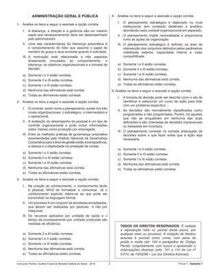 Concurso Público: Auditor-Fiscal da Receita Federal do Brasil - 2014 2 Prova 1 - Gabarito 1   
ADMINISTRAÇÃO GERAL E PÚBLICA
1-	 Analise os itens a seguir e assinale a opção correta.
I.	 A liderança, a direção e a gerência são um mesmo
papel que necessariamente deve ser desempenhado
pelo administrador.
II.	 Uma das características da liderança autocrática é
o comportamento do líder que assume o papel de
membro do grupo e atua somente quando é solicitado.
III.	 A motivação está relacionada a três aspectos
diretamente vinculados ao comportamento: a
liderança, os objetivos organizacionais e a tomada de
decisão.
a)	 Somente I e II estão corretas.
b)	 Somente II e III estão corretas.
c)	 Somente I e III estão corretas.
d)	 Nenhuma das afirmativas está correta.
e)	 Todas as afirmativas estão corretas.
2-	 Analise os itens a seguir e assinale a opção correta.
I.	 O controle, assim como o planejamento, existe nos três
níveis organizacionais: o estratégico, o intermediário e
o operacional.
II.	 A avaliação do desempenho do pessoal é um tipo de
controle organizacional e pode incluir informações
sobre índices como produção por empregado.
III.	 Entre as melhores práticas de governança corporativa
recomendadas pelo Instituto Nacional de Governança
Corporativa para a área de gestão estão a transparência,
a clareza e a objetividade na prestação de contas.
a)	 Somente I e II estão corretas.
b)	 Somente II e III estão corretas.
c)	 Somente I e III estão corretas.
d)	 Nenhuma das afirmativas está correta.
e)	 Todas as afirmativas estão corretas.
3-	 Analise os itens a seguir e assinale a opção correta.
I.	 Na criação do conhecimento, o conhecimento tácito
é pessoal, difícil de formalizar e comunicar. Já o
conhecimento explícito refere-se ao que pode ser
transmitido na linguagem formal.
II.	 Um processo é um conjunto de atividades encadeadas,
que devem ser realizadas por pessoas   e não por
máquinas.
III.	 Os recursos aplicados por unidade de saída e o
tempo de processamento por unidade produzida são
medidas de eficiência.
a)	 Somente II e III estão corretas.
b)	 Somente I e II estão corretas.
c)	 Somente I e III estão corretas.
d)	 Nenhuma das afirmativas está correta.
e)	 Todas as afirmativas estão corretas.
4-	 Analise os itens a seguir e assinale a opção correta.
I.	 O planejamento estratégico é elaborado no nível
institucional, tem conteúdo detalhado e analítico
abordando cada unidade organizacional em separado.
II.	 O planejamento impõe racionalidade e proporciona
rumo às ações da organização.
III.	 O planejamento estratégico é definido na área de
intersecção dos conjuntos definidos pelos parâmetros
viabilidade externa, capacidade interna e visão
compartilhada.
a)	 Somente I e II estão corretas.
b)	 Somente II e III estão corretas.
c)	 Somente I e III estão corretas.
d)	 Nenhuma das afirmativas está correta.
e)	 Todas as afirmativas estão corretas.
5- Analise os itens a seguir e assinale a opção correta.
I.	 A tomada de decisão pode ser descrita como o ato de
identificar e selecionar um curso de ação para lidar
com um problema específico.
II.	 As decisões são normalmente classificadas como
programadas e não programadas. Porém, há aquelas
que não se enquadram em nenhuma das duas
definições e são chamadas de decisões imprevisíveis
ou baseadas em incerteza.
III.	 O planejamento consiste na tomada antecipada de
decisões sobre o que fazer antes que a ação seja
necessária.
a)	 Somente I e II estão corretas.
b)	 Somente II e III estão corretas.
c)	 Somente I e III estão corretas.
d)	 Nenhuma das afirmativas está correta.
e)	 Todas as afirmativas estão corretas.
TODOS OS DIREITOS RESERVADOS. É vedada
a reprodução total ou parcial desta prova, por
qualquer meio ou processo. A violação de direitos
autorais é punível como crime, com pena de
prisão e multa (art. 184 e parágrafos do Código
Penal), conjuntamente com busca e apreensão e
indenizações diversas (arts. 101 a 110 da Lei nº
9.610, de 19/02/98 – Lei dos Direitos Autorais).
 