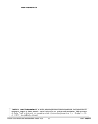 Concurso Público: Auditor-Fiscal da Receita Federal do Brasil - 2014 21 Prova 1 - Gabarito 1   
Área para rascunho
TODOS OS DIREITOS RESERVADOS. É vedada a reprodução total ou parcial desta prova, por qualquer meio ou
processo. A violação de direitos autorais é punível como crime, com pena de prisão e multa (art. 184 e parágrafos
do Código Penal), conjuntamente com busca e apreensão e indenizações diversas (arts. 101 a 110 da Lei nº 9.610,
de 19/02/98 – Lei dos Direitos Autorais).
 